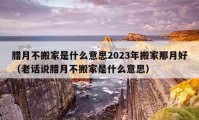 腊月不搬家是什么意思2023年搬家那月好（老话说腊月不搬家是什么意思）