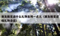 朋友搬家送什么礼物吉利一点儿（朋友搬家送啥礼物合适）