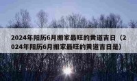 2024年阳历6月搬家最旺的黄道吉日（2024年阳历6月搬家最旺的黄道吉日是）