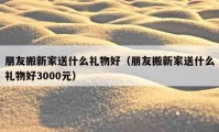 朋友搬新家送什么礼物好（朋友搬新家送什么礼物好3000元）