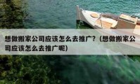 想做搬家公司应该怎么去推广?（想做搬家公司应该怎么去推广呢）