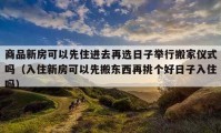 商品新房可以先住进去再选日子举行搬家仪式吗（入住新房可以先搬东西再挑个好日子入住吗）