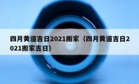 四月黄道吉日2021搬家（四月黄道吉日2021搬家吉日）