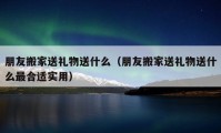 朋友搬家送礼物送什么（朋友搬家送礼物送什么最合适实用）