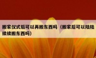 搬家仪式后可以再搬东西吗（搬家后可以陆陆续续搬东西吗）