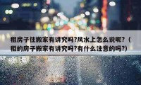 租房子住搬家有讲究吗?风水上怎么说呢?（租的房子搬家有讲究吗?有什么注意的吗?）