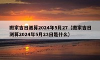 搬家吉日测算2024年5月27（搬家吉日测算2024年5月23日是什么）