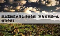 朋友家搬家送什么绿植合适（朋友搬家送什么植物合适）