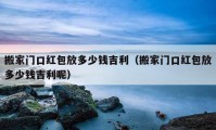 搬家门口红包放多少钱吉利（搬家门口红包放多少钱吉利呢）