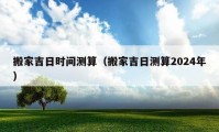 搬家吉日时间测算（搬家吉日测算2024年）