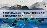 先搬家不住人可以吗（搬家人不住去可以先把用的东西先放进去吗?）