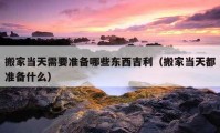 搬家当天需要准备哪些东西吉利（搬家当天都准备什么）