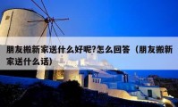 朋友搬新家送什么好呢?怎么回答（朋友搬新家送什么话）