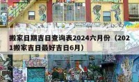 搬家日期吉日查询表2024六月份（2021搬家吉日最好吉日6月）