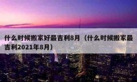 什么时候搬家好最吉利8月（什么时候搬家最吉利2021年8月）