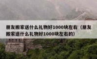 朋友搬家送什么礼物好1000块左右（朋友搬家送什么礼物好1000块左右的）