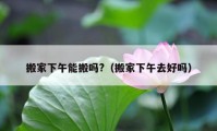 搬家下午能搬吗?（搬家下午去好吗）