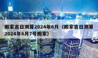 搬家吉日测算2024年6月（搬家吉日测算2024年6月7号搬家）