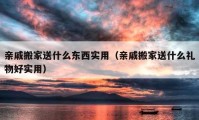 亲戚搬家送什么东西实用（亲戚搬家送什么礼物好实用）