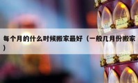 每个月的什么时候搬家最好（一般几月份搬家）