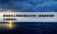 威海搬家公司哪家便宜又好的（威海搬家服务公司哪家好）