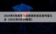 2024年6月搬家入住新房的吉日吉时是几点（2021年6月24搬家）