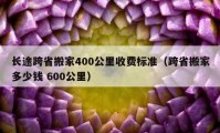 长途跨省搬家400公里收费标准（跨省搬家多少钱 600公里）