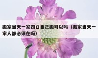 搬家当天一家四口自己搬可以吗（搬家当天一家人都必须在吗）