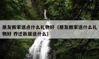 朋友搬家送点什么礼物好（朋友搬家送什么礼物好 乔迁新居送什么）