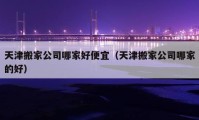 天津搬家公司哪家好便宜（天津搬家公司哪家的好）