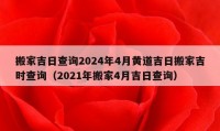 搬家吉日查询2024年4月黄道吉日搬家吉时查询（2021年搬家4月吉日查询）