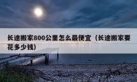 长途搬家800公里怎么最便宜（长途搬家要花多少钱）