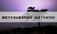 搬家下午可以搬家吗请问（搬家下午好不好）