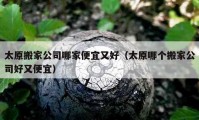 太原搬家公司哪家便宜又好（太原哪个搬家公司好又便宜）