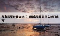 搬家需要带什么进门（搬家需要带什么进门东西）