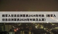 搬家入住吉日测算表2024年时辰（搬家入住吉日测算表2024年时辰怎么算）