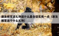 朋友搬家送礼物送什么最合适实用一点（朋友搬家送个什么礼物）