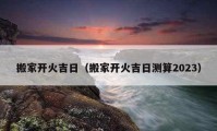 搬家开火吉日（搬家开火吉日测算2023）