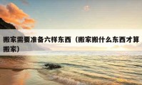 搬家需要准备六样东西（搬家搬什么东西才算搬家）