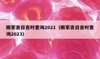 搬家吉日吉时查询2021（搬家吉日吉时查询2023）