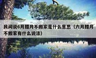 民间说6月腊月不搬家是什么意思（六月腊月不搬家有什么说法）