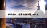 搬家吉时（搬家吉日测算2024年）