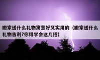 搬家送什么礼物寓意好又实用的（搬家送什么礼物吉利?你得学会这几招）