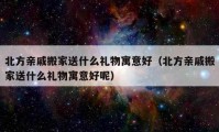 北方亲戚搬家送什么礼物寓意好（北方亲戚搬家送什么礼物寓意好呢）