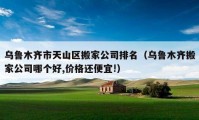 乌鲁木齐市天山区搬家公司排名（乌鲁木齐搬家公司哪个好,价格还便宜!）