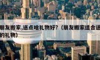 朋友搬家,送点啥礼物好?（朋友搬家适合送的礼物）