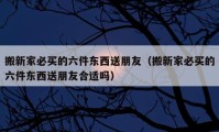 搬新家必买的六件东西送朋友（搬新家必买的六件东西送朋友合适吗）