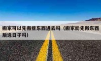 搬家可以先搬些东西进去吗（搬家能先搬东西后选日子吗）