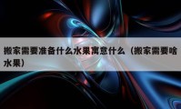 搬家需要准备什么水果寓意什么（搬家需要啥水果）