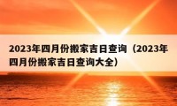 2023年四月份搬家吉日查询（2023年四月份搬家吉日查询大全）